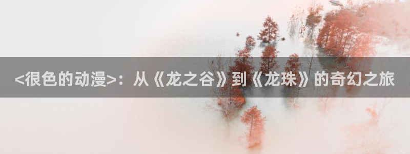 age动漫下载动漫全免费：<很色的动漫>：从《龙之谷》到《龙珠》的奇幻之旅