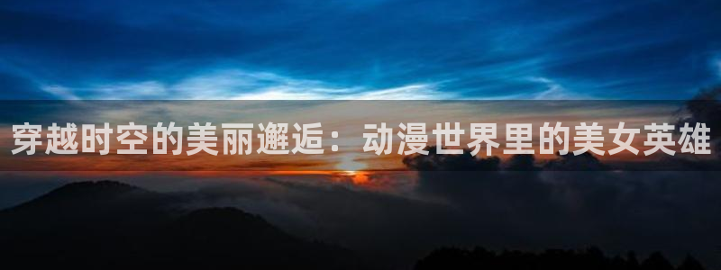age动漫正版网：穿越时空的美丽邂逅：动漫世界里的美女英雄