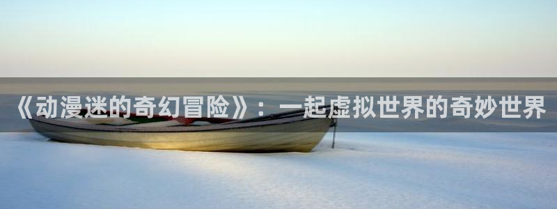 age动漫下载网：《动漫迷的奇幻冒险》：一起虚拟世界的奇妙世界
